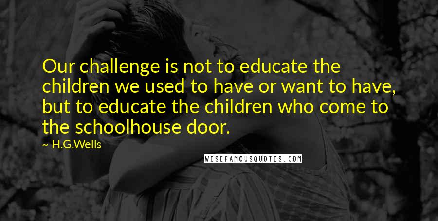 H.G.Wells Quotes: Our challenge is not to educate the children we used to have or want to have, but to educate the children who come to the schoolhouse door.