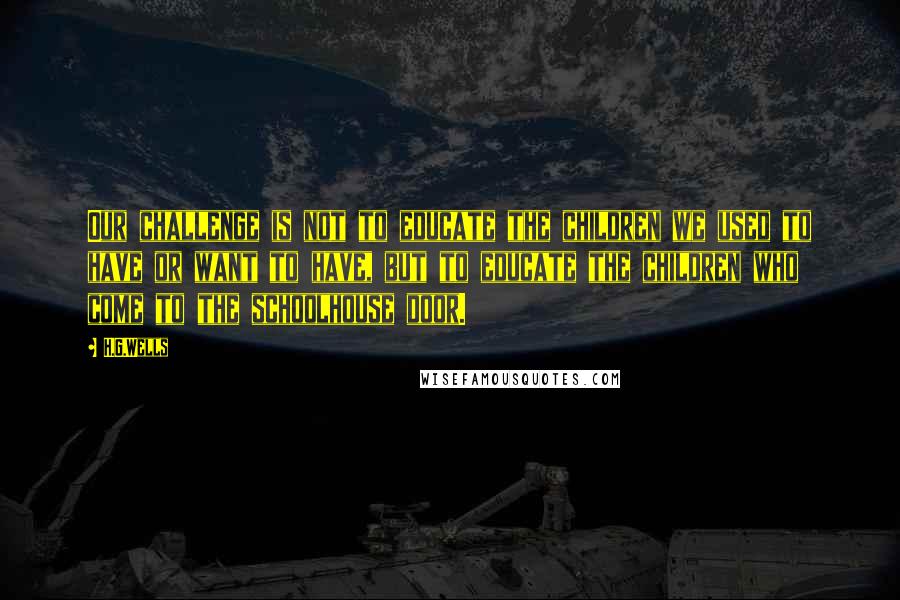 H.G.Wells Quotes: Our challenge is not to educate the children we used to have or want to have, but to educate the children who come to the schoolhouse door.