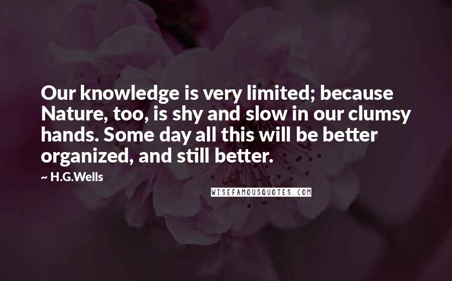 H.G.Wells Quotes: Our knowledge is very limited; because Nature, too, is shy and slow in our clumsy hands. Some day all this will be better organized, and still better.