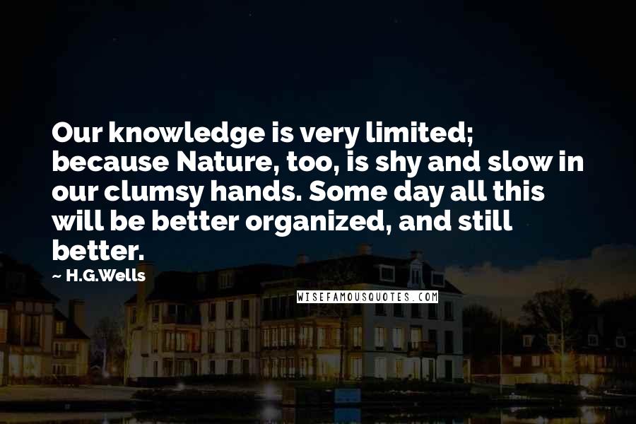 H.G.Wells Quotes: Our knowledge is very limited; because Nature, too, is shy and slow in our clumsy hands. Some day all this will be better organized, and still better.