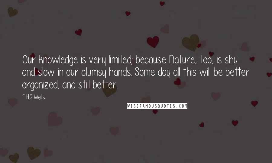 H.G.Wells Quotes: Our knowledge is very limited; because Nature, too, is shy and slow in our clumsy hands. Some day all this will be better organized, and still better.