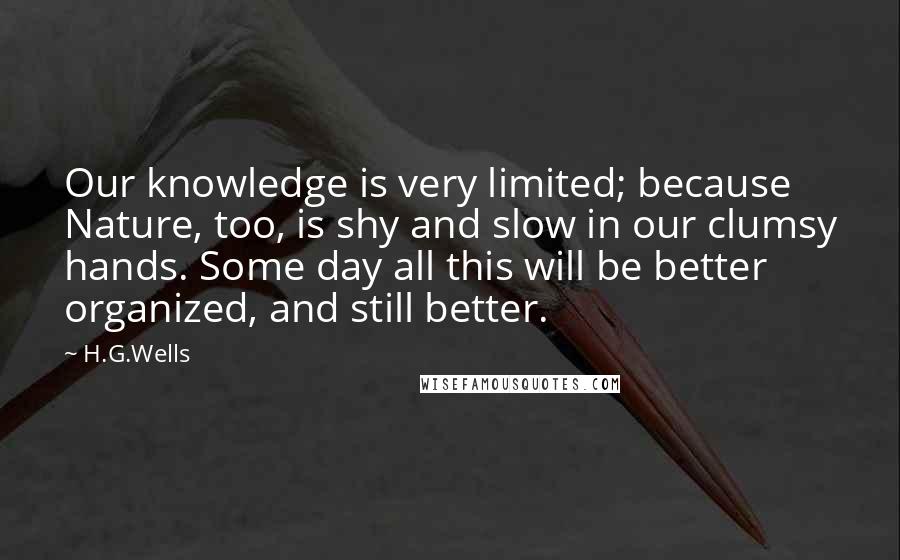 H.G.Wells Quotes: Our knowledge is very limited; because Nature, too, is shy and slow in our clumsy hands. Some day all this will be better organized, and still better.