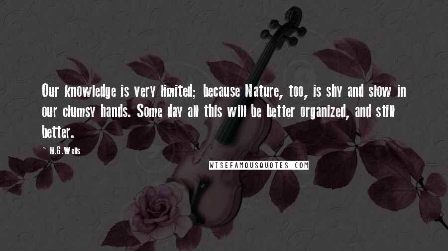 H.G.Wells Quotes: Our knowledge is very limited; because Nature, too, is shy and slow in our clumsy hands. Some day all this will be better organized, and still better.