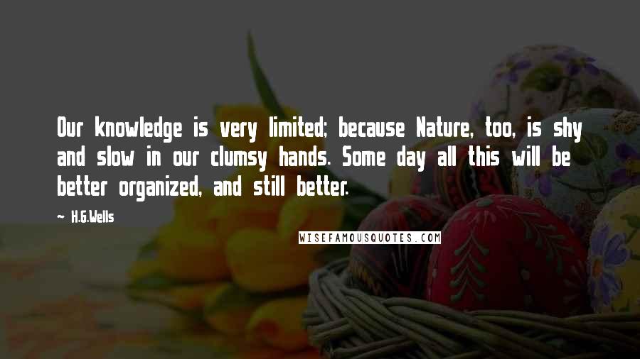 H.G.Wells Quotes: Our knowledge is very limited; because Nature, too, is shy and slow in our clumsy hands. Some day all this will be better organized, and still better.