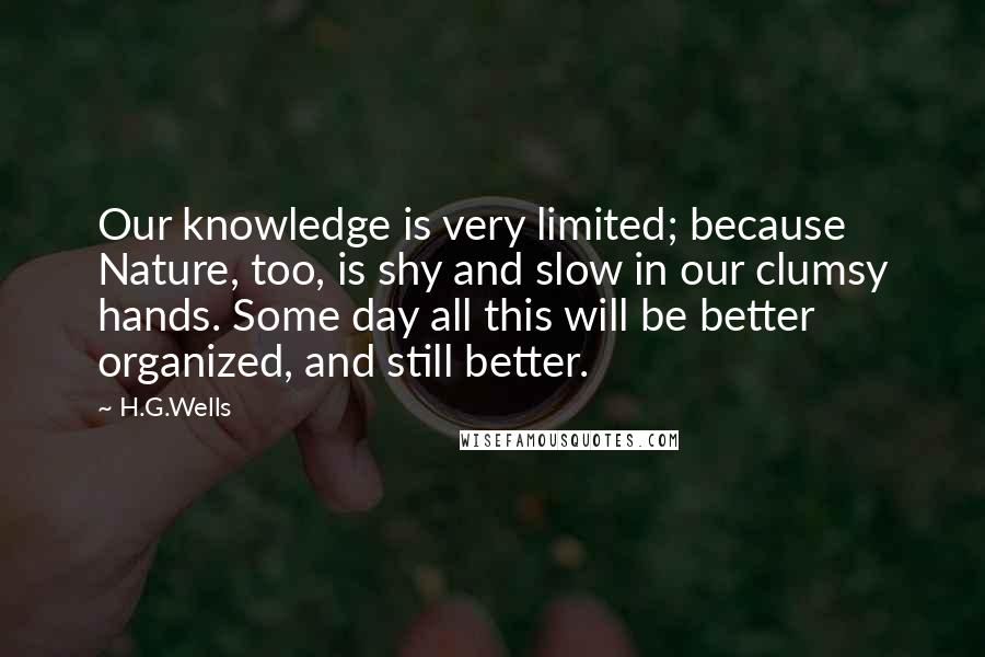 H.G.Wells Quotes: Our knowledge is very limited; because Nature, too, is shy and slow in our clumsy hands. Some day all this will be better organized, and still better.