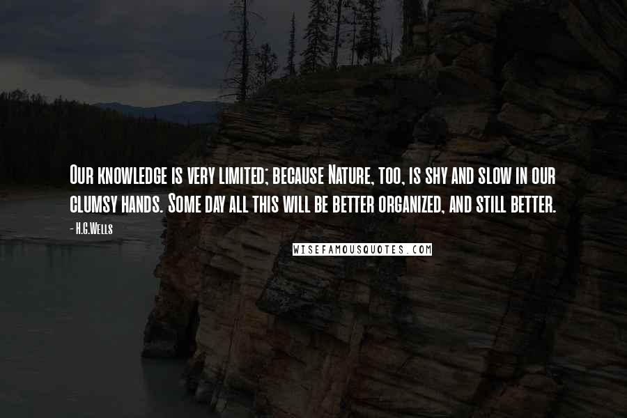 H.G.Wells Quotes: Our knowledge is very limited; because Nature, too, is shy and slow in our clumsy hands. Some day all this will be better organized, and still better.