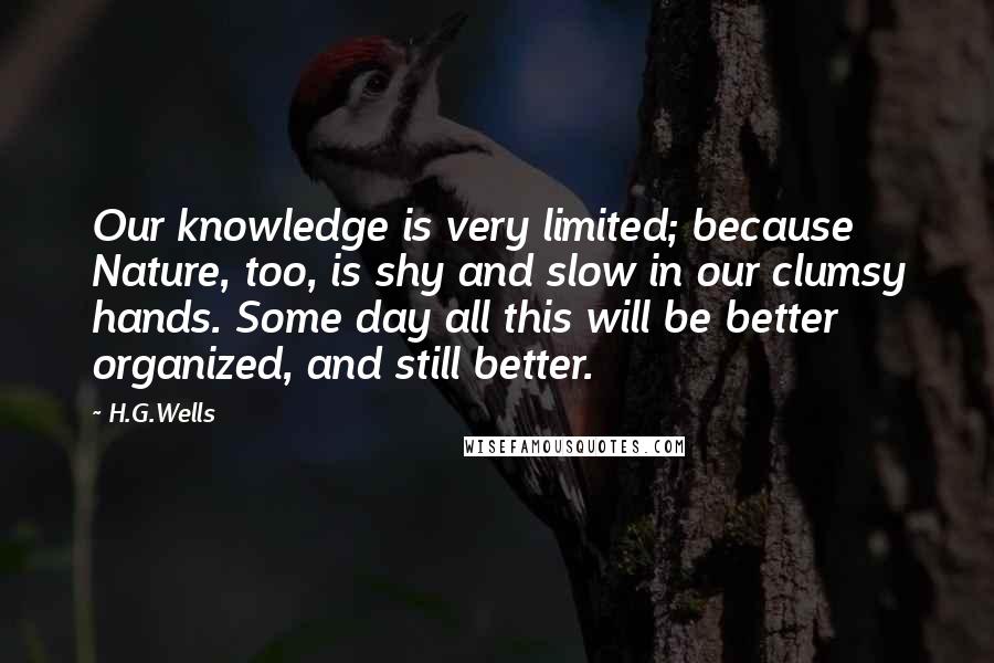 H.G.Wells Quotes: Our knowledge is very limited; because Nature, too, is shy and slow in our clumsy hands. Some day all this will be better organized, and still better.