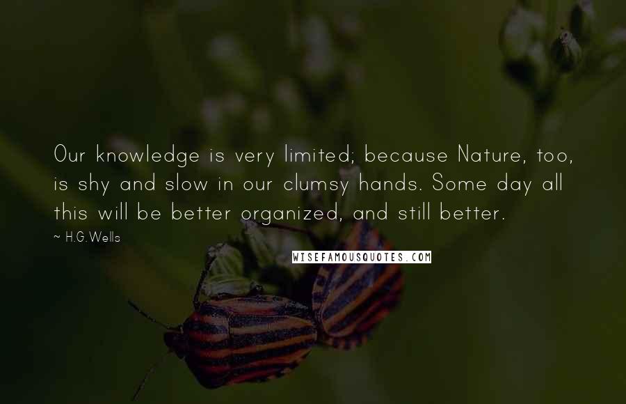 H.G.Wells Quotes: Our knowledge is very limited; because Nature, too, is shy and slow in our clumsy hands. Some day all this will be better organized, and still better.