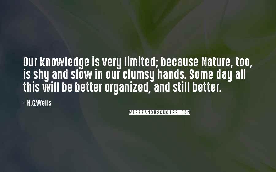 H.G.Wells Quotes: Our knowledge is very limited; because Nature, too, is shy and slow in our clumsy hands. Some day all this will be better organized, and still better.