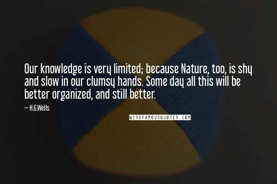 H.G.Wells Quotes: Our knowledge is very limited; because Nature, too, is shy and slow in our clumsy hands. Some day all this will be better organized, and still better.