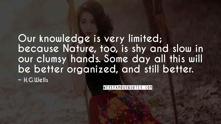 H.G.Wells Quotes: Our knowledge is very limited; because Nature, too, is shy and slow in our clumsy hands. Some day all this will be better organized, and still better.