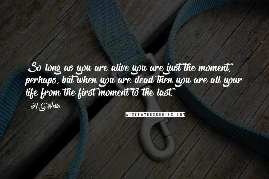 H.G.Wells Quotes: So long as you are alive you are just the moment, perhaps, but when you are dead then you are all your life from the first moment to the last.