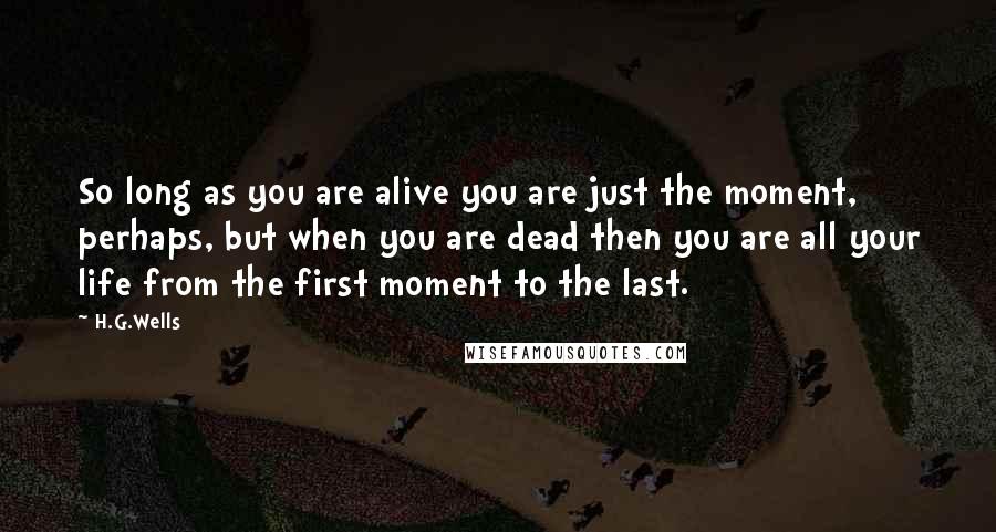 H.G.Wells Quotes: So long as you are alive you are just the moment, perhaps, but when you are dead then you are all your life from the first moment to the last.