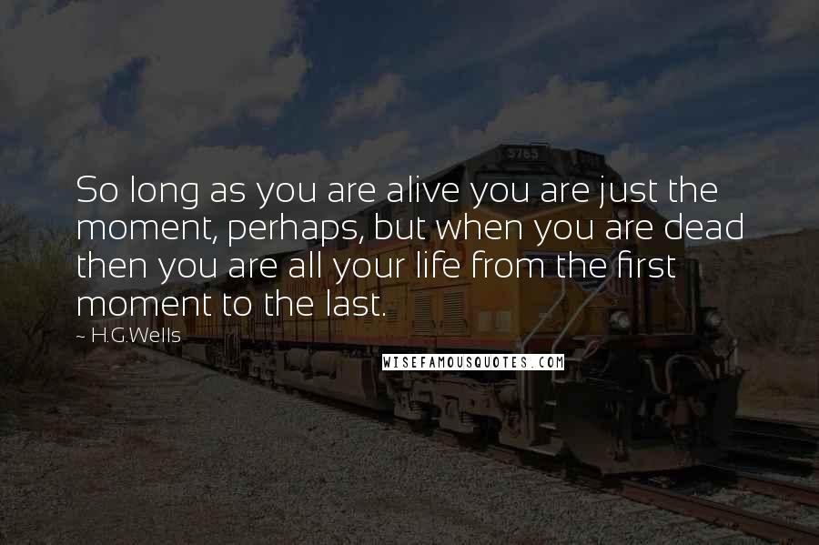 H.G.Wells Quotes: So long as you are alive you are just the moment, perhaps, but when you are dead then you are all your life from the first moment to the last.