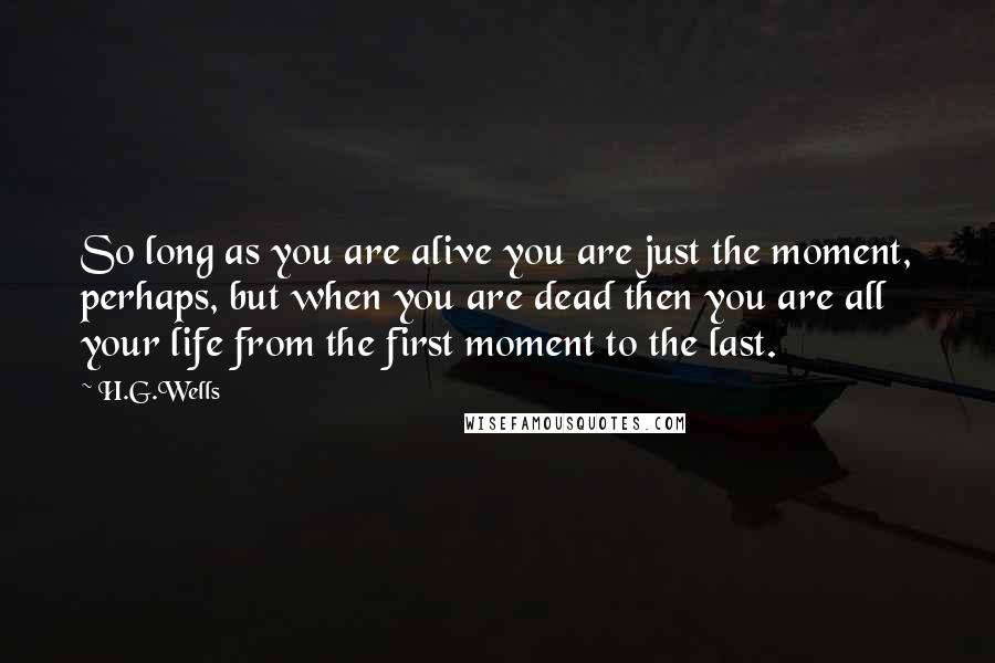 H.G.Wells Quotes: So long as you are alive you are just the moment, perhaps, but when you are dead then you are all your life from the first moment to the last.