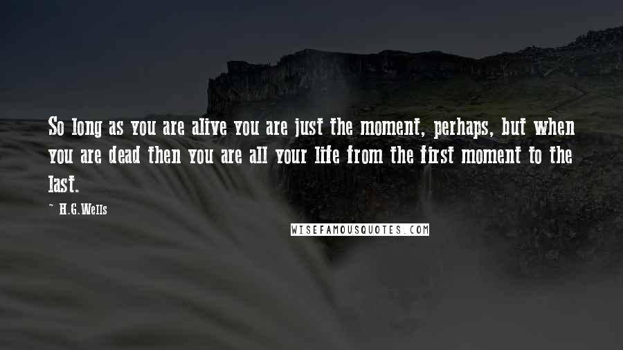 H.G.Wells Quotes: So long as you are alive you are just the moment, perhaps, but when you are dead then you are all your life from the first moment to the last.