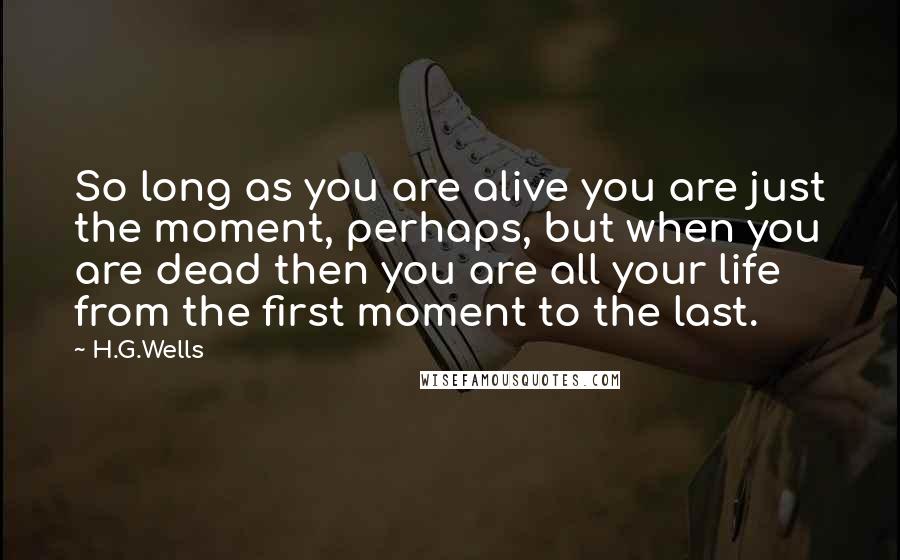 H.G.Wells Quotes: So long as you are alive you are just the moment, perhaps, but when you are dead then you are all your life from the first moment to the last.