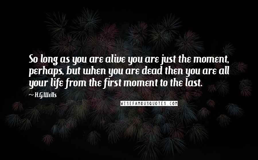 H.G.Wells Quotes: So long as you are alive you are just the moment, perhaps, but when you are dead then you are all your life from the first moment to the last.