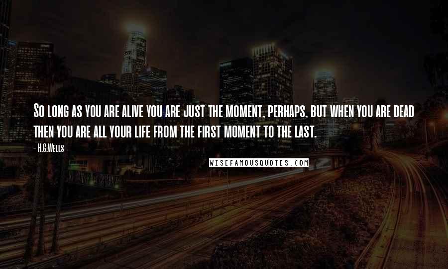 H.G.Wells Quotes: So long as you are alive you are just the moment, perhaps, but when you are dead then you are all your life from the first moment to the last.