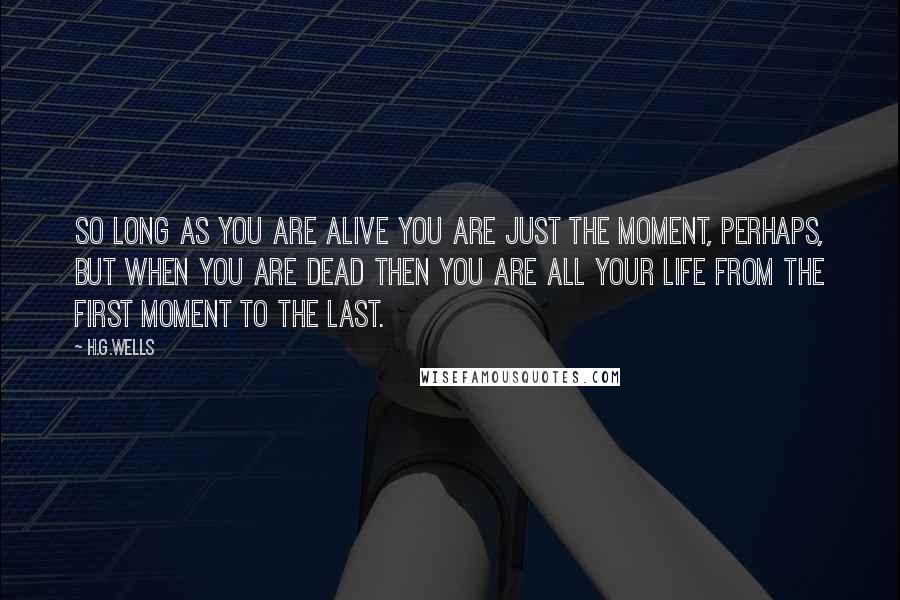 H.G.Wells Quotes: So long as you are alive you are just the moment, perhaps, but when you are dead then you are all your life from the first moment to the last.