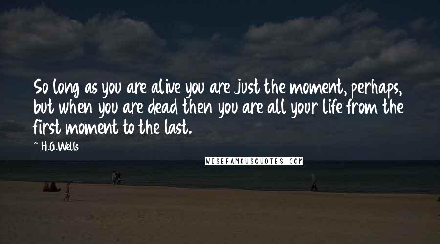 H.G.Wells Quotes: So long as you are alive you are just the moment, perhaps, but when you are dead then you are all your life from the first moment to the last.