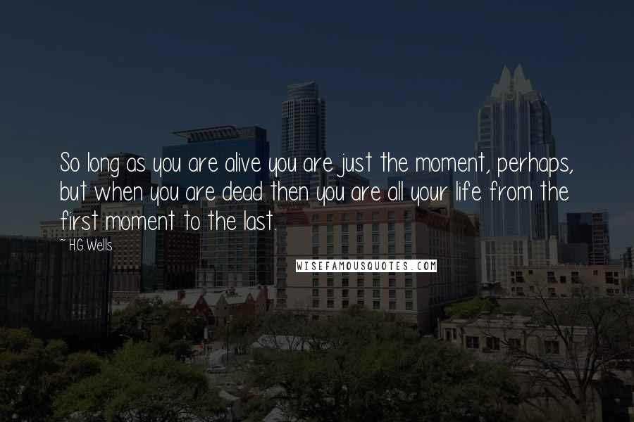 H.G.Wells Quotes: So long as you are alive you are just the moment, perhaps, but when you are dead then you are all your life from the first moment to the last.