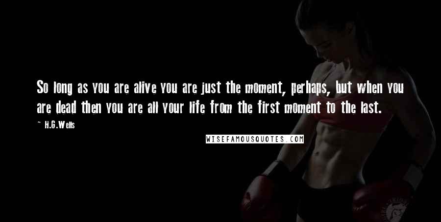 H.G.Wells Quotes: So long as you are alive you are just the moment, perhaps, but when you are dead then you are all your life from the first moment to the last.