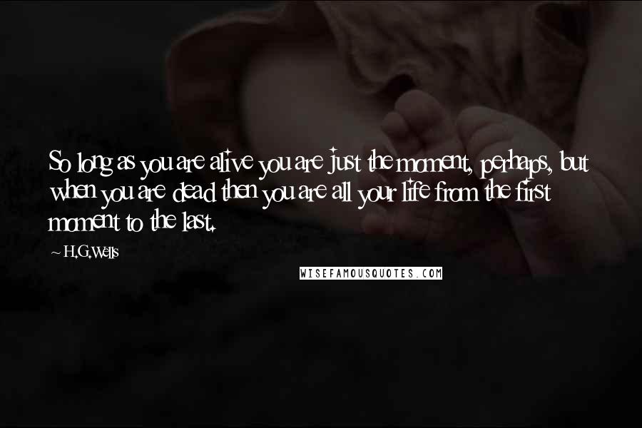 H.G.Wells Quotes: So long as you are alive you are just the moment, perhaps, but when you are dead then you are all your life from the first moment to the last.