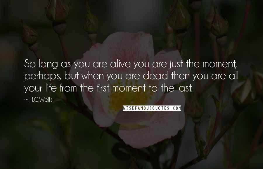 H.G.Wells Quotes: So long as you are alive you are just the moment, perhaps, but when you are dead then you are all your life from the first moment to the last.