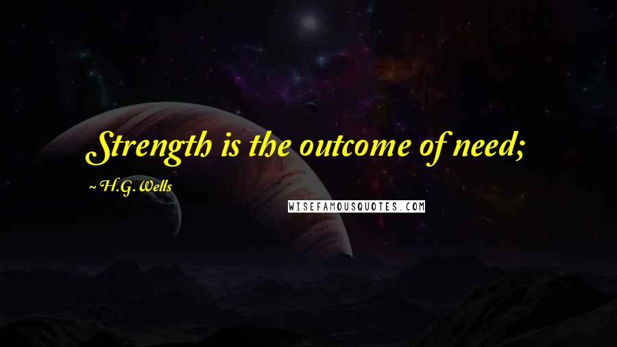 H.G.Wells Quotes: Strength is the outcome of need;