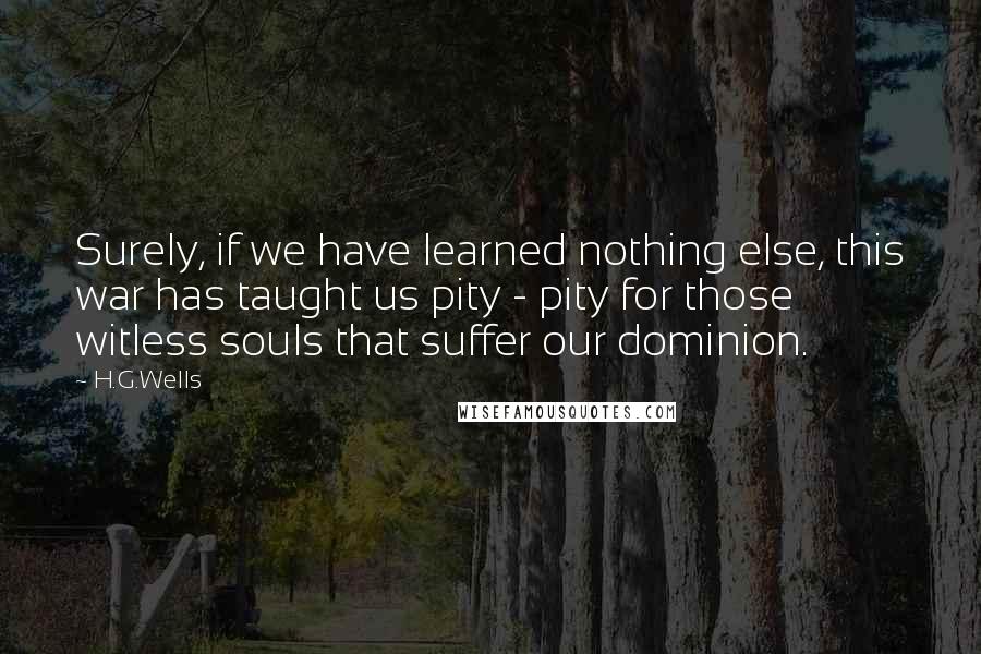 H.G.Wells Quotes: Surely, if we have learned nothing else, this war has taught us pity - pity for those witless souls that suffer our dominion.
