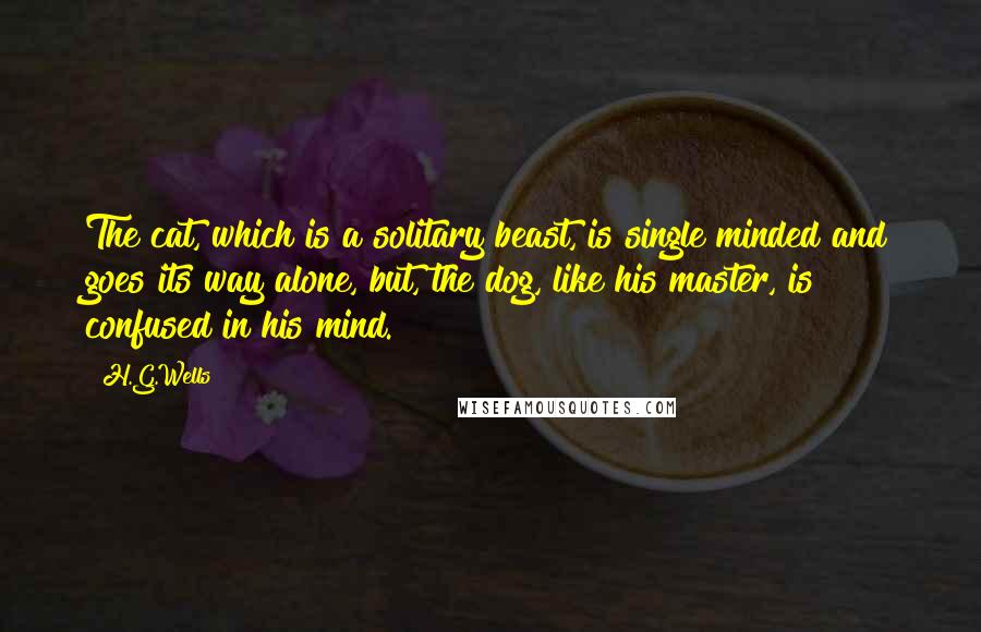 H.G.Wells Quotes: The cat, which is a solitary beast, is single minded and goes its way alone, but, the dog, like his master, is confused in his mind.