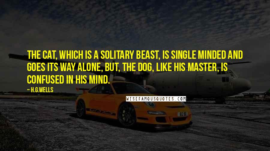 H.G.Wells Quotes: The cat, which is a solitary beast, is single minded and goes its way alone, but, the dog, like his master, is confused in his mind.