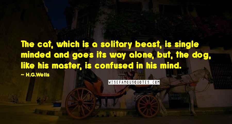 H.G.Wells Quotes: The cat, which is a solitary beast, is single minded and goes its way alone, but, the dog, like his master, is confused in his mind.