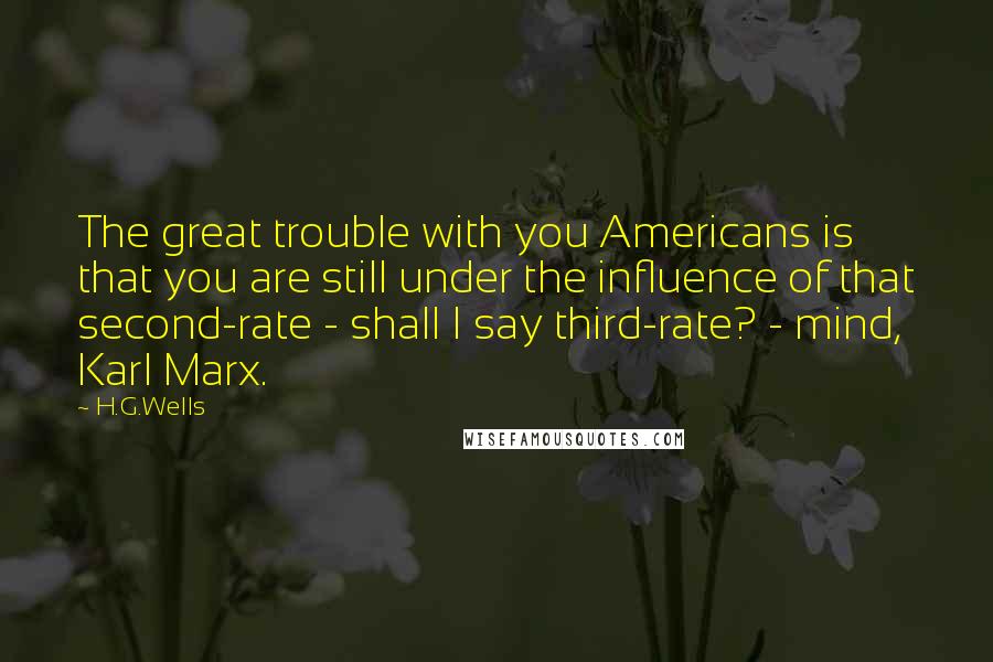 H.G.Wells Quotes: The great trouble with you Americans is that you are still under the influence of that second-rate - shall I say third-rate? - mind, Karl Marx.