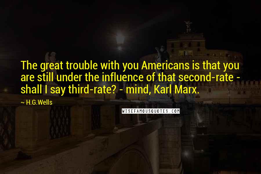 H.G.Wells Quotes: The great trouble with you Americans is that you are still under the influence of that second-rate - shall I say third-rate? - mind, Karl Marx.