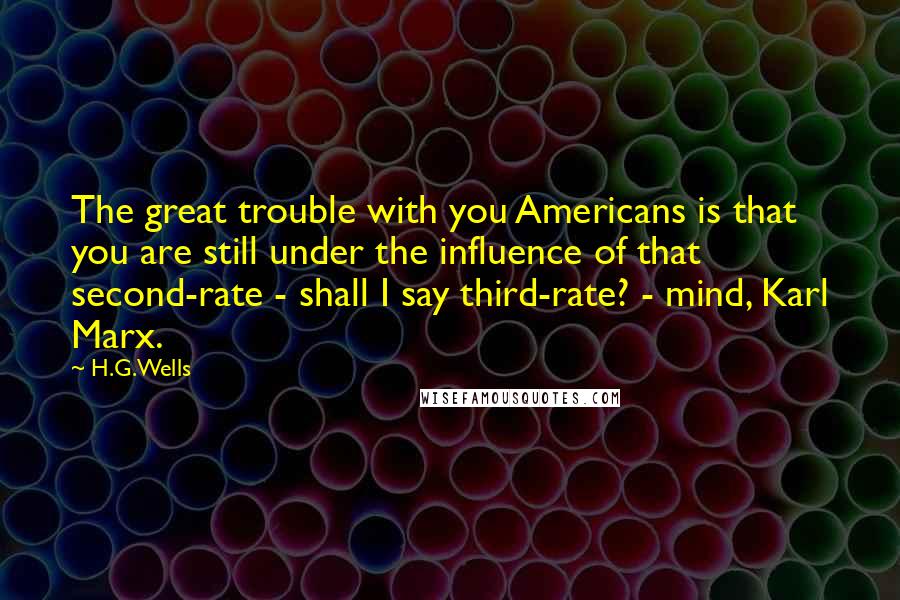 H.G.Wells Quotes: The great trouble with you Americans is that you are still under the influence of that second-rate - shall I say third-rate? - mind, Karl Marx.