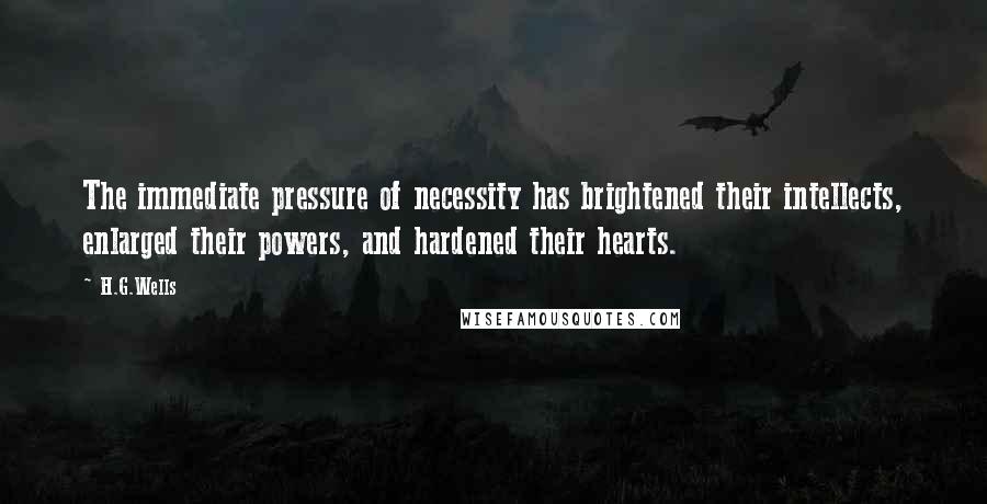 H.G.Wells Quotes: The immediate pressure of necessity has brightened their intellects, enlarged their powers, and hardened their hearts.