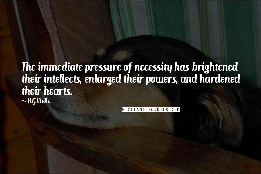 H.G.Wells Quotes: The immediate pressure of necessity has brightened their intellects, enlarged their powers, and hardened their hearts.