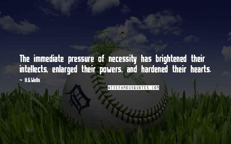 H.G.Wells Quotes: The immediate pressure of necessity has brightened their intellects, enlarged their powers, and hardened their hearts.