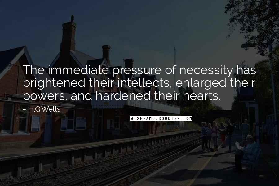 H.G.Wells Quotes: The immediate pressure of necessity has brightened their intellects, enlarged their powers, and hardened their hearts.
