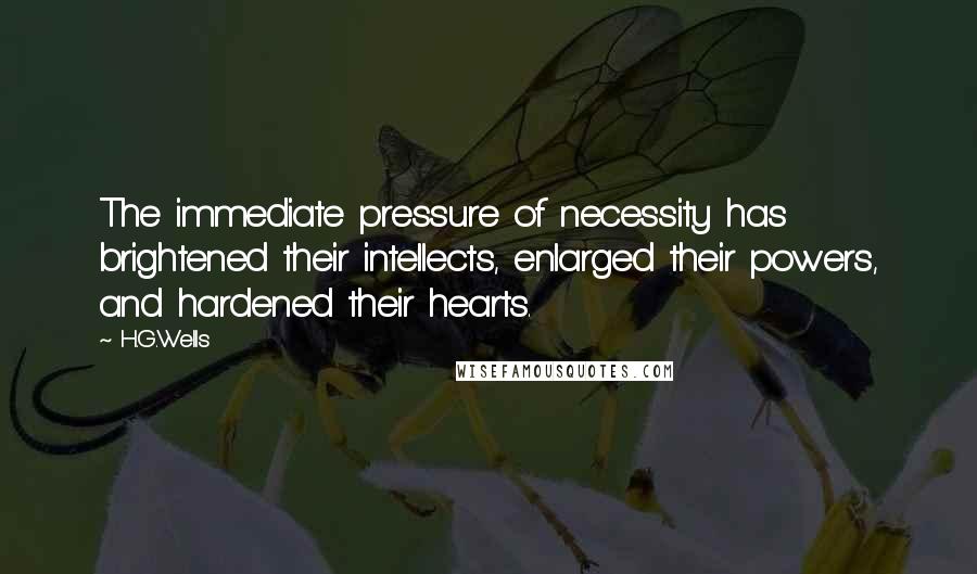H.G.Wells Quotes: The immediate pressure of necessity has brightened their intellects, enlarged their powers, and hardened their hearts.