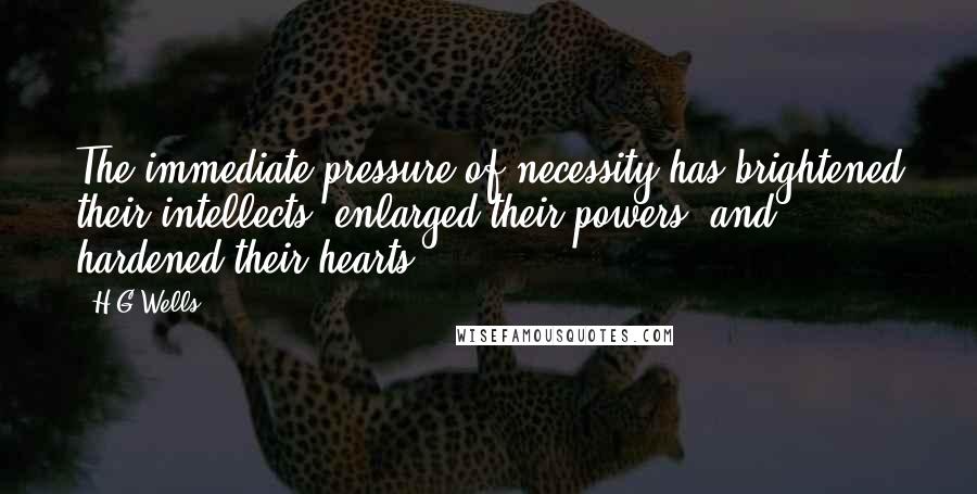 H.G.Wells Quotes: The immediate pressure of necessity has brightened their intellects, enlarged their powers, and hardened their hearts.