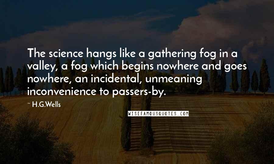 H.G.Wells Quotes: The science hangs like a gathering fog in a valley, a fog which begins nowhere and goes nowhere, an incidental, unmeaning inconvenience to passers-by.