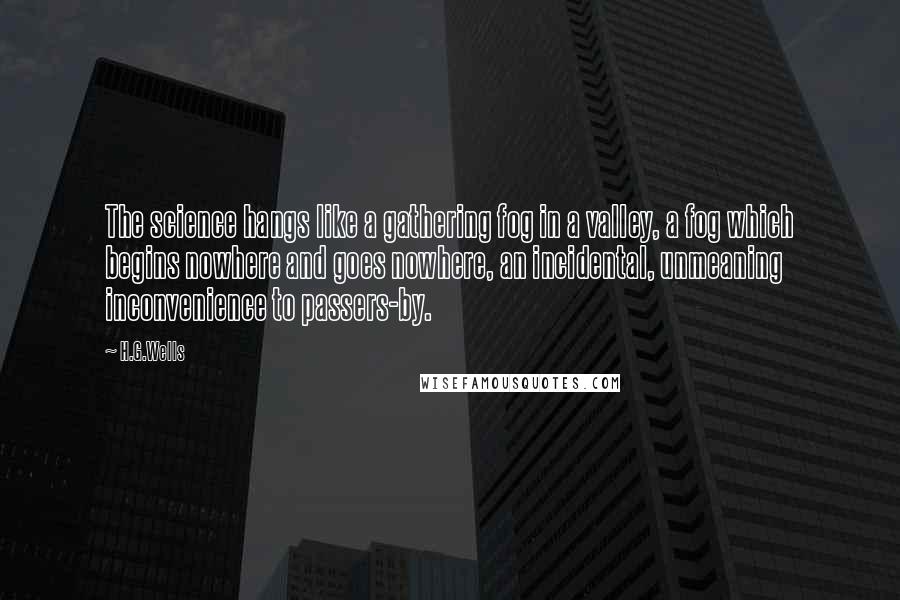 H.G.Wells Quotes: The science hangs like a gathering fog in a valley, a fog which begins nowhere and goes nowhere, an incidental, unmeaning inconvenience to passers-by.