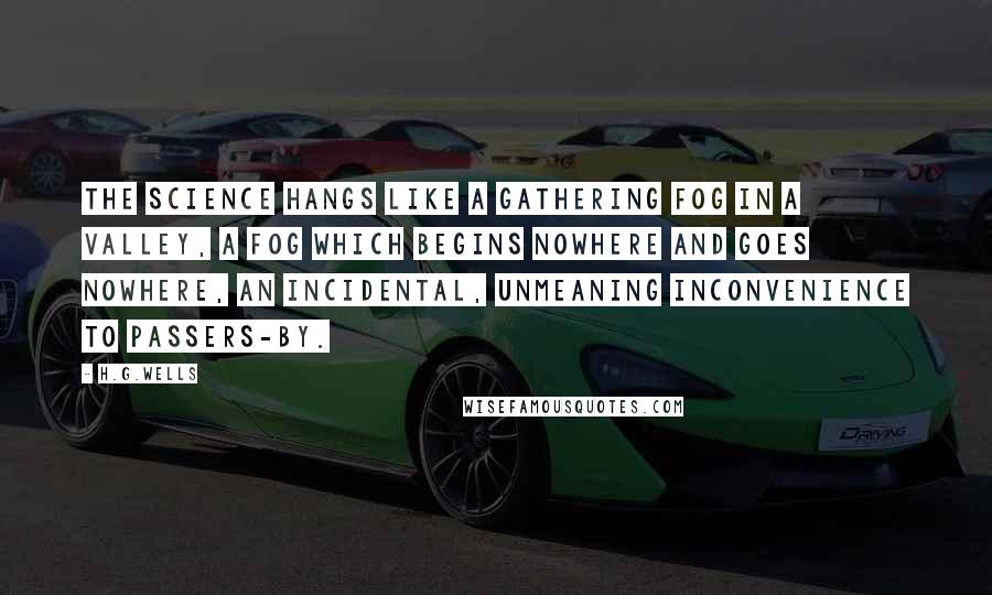 H.G.Wells Quotes: The science hangs like a gathering fog in a valley, a fog which begins nowhere and goes nowhere, an incidental, unmeaning inconvenience to passers-by.