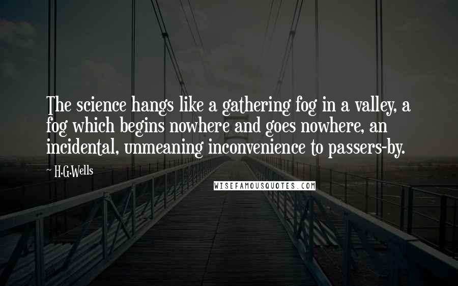 H.G.Wells Quotes: The science hangs like a gathering fog in a valley, a fog which begins nowhere and goes nowhere, an incidental, unmeaning inconvenience to passers-by.