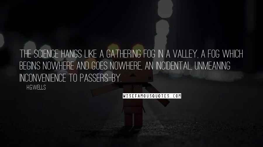 H.G.Wells Quotes: The science hangs like a gathering fog in a valley, a fog which begins nowhere and goes nowhere, an incidental, unmeaning inconvenience to passers-by.