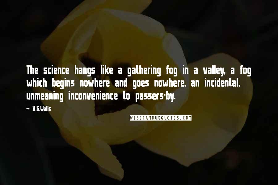 H.G.Wells Quotes: The science hangs like a gathering fog in a valley, a fog which begins nowhere and goes nowhere, an incidental, unmeaning inconvenience to passers-by.