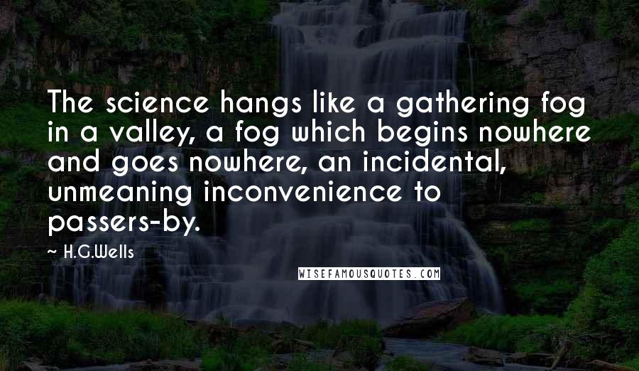 H.G.Wells Quotes: The science hangs like a gathering fog in a valley, a fog which begins nowhere and goes nowhere, an incidental, unmeaning inconvenience to passers-by.